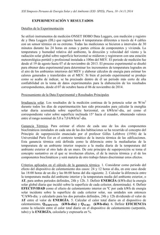 XXI Simposio Peruano de Energía Solar y del Ambiente (XXI- SPES), Piura, 10 -14.11.2014
EXPERIMENTACIÓN Y RESULTADOS
Detalles de la Experimentación
Se utilizó instrumentos de medición ONSET HOBO Data Loggers, con medición y registro
de y Data Loggers (DL) que registra hasta 4 temperaturas diferentes a través de 4 cables
con un sensor térmico en su extremo. Todas las mediciones se hicieron a intervalos de 30
minutos durante las 24 horas en zonas y partes críticas de componentes y vivienda. La
temperatura y humedad relativa del ambiente, la dirección y velocidad del viento y la
radiación solar global sobre superficie horizontal se midieron y registraron con una estación
meteorológica portátil y profesional instalada a 100m del MEV. El periodo de medición fue
desde el 19 de agosto hasta 07 el de noviembre de 2013. El proceso experimental se diseñó
para obtener data experimental para determinar los incrementos de temperatura logrados en
el aire de los ambientes interiores del MEV y elaborar cálculos de energía para estimar los
calores generados y transferidos en el MEV. Si bien el periodo experimental se produjo
como se acaba de indicar, se ha precisado dentro de él un periodo más corto de alta
confiabilidad en la toma de datos experimentales para la elaboración de los resultados
correspondientes, desde el 07 de octubre hasta el 06 de noviembre de 2014.
Procesamiento de la Data Experimental y Resultados Principales
Irradiancia solar. Los resultados de la medición continua de la potencia solar en W/m2
durante todos los días de experimentación han sido procesados para calcular la energñia
solar diaria acumulada sobre superficie horizontal, en kWh/m2
-día, así como el
correspondiente valor sobre superficie inclinada 15° hacia el ecuador, obteniendo valores
entre el rango nominal de 5,0 a 7,0 kWh/m2
-día.
Ganancia Térmica. Para estimar el efecto de cada uno de los dos componentes
bioclimáticos instalados en cada una de las dos habitaciones se ha recurrido al concepto del
Principio de superposición enunciado por el profesor Gilles Lefebvre (1956) de la
Universidad Paris Est en el contexto temático de la inercia térmica de las edificaciones.
Esta ganancia térmica está definida como la diferencia entre la mediadiarias de la
temperatura de un ambiente interior respecto a la media diaria de la temperatura del
ambiente exterior al otro lado de un muro. De este principio de superposición se toma el
concepto sustantivo en el que se involucran efectos, el de la inercia térmica y el de los
componentes bioclimáticos y será materia de otro trabajo futuro discriminar estos efectos.
Criterios aplicados en el cálculo de la ganancia térmica. 1. Considerar como periodo del
efecto del dispositivo de calentamiento dos casos: 24 y 12 horas al día, en este caso desde
las 18:00 horas de un día y las 06:00 horas del día siguiente. 2. Calcular la diferencia entre
la temperatura media del ambiente interior y la temperatura media del ambiente exterior, o
ΔT, para ambos periodos definidos, 24h y 12h. 3. Definir ENERGÍA (kWh-día) la energía
solar global diaria que incidió sobre la superficie de cada colector, denominada). 4. Definir
EFECTIVIDAD como el efecto de calentamiento interior en ºC por cada kWh de energía
solar incidente sobre la superficie de cada colector solar, sus unidades son entonces
ºC/kWh-día; y calcularlo para los dos periodos definidos, 24h y 12h dividiendo el valor de
ΔT entre el valor de ENERGÍA. 5. Calcular el calor total diario en el dispositivo de
calentamiento, QSERPENTÍN (kWh-día) y QTUBO (kWh-día). 6. Definir EFICIENCIA
como la relación entre el calor total diario en el dispositivo de calentamiento (serpentín,
tubo) y la ENERGÍA, calcularla y expresarla en %.
 