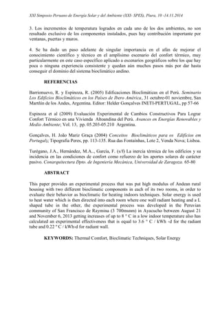 XXI Simposio Peruano de Energía Solar y del Ambiente (XXI- SPES), Piura, 10 -14.11.2014
3. Los incrementos de temperatura logrados en cada uno de los dos ambientes, no son
resultado exclusivo de los componentes instalados, pues hay contribución importante por
ventanas, puertas y muros.
4. Se ha dado un paso adelante de singular importancia en el afán de mejorar el
conocimiento científico y técnico en el amplísimo escenario del confort térmico, muy
particularmente en este caso específico aplicado a escenarios geográficos sobre los que hay
poca o ninguna experiencia consistente y quedan aún muchos pasos más por dar hasta
conseguir el dominio del sistema bioclimático andino.
REFERENCIAS
Barrionuevo, R. y Espinoza, R. (2005) Edificaciones Bioclimáticas en el Perú. Seminario
Los Edificios Bioclimáticos en los Países de Ibero América, 31 octubre-01 noviembre, San
Martñin de los Andes, Argentina. Editor: Helder Gonçalves INETI-PERTUGAL, pp 57-66
Espinoza et al (2009) Evaluación Experimental de Cambios Constructivos Para Lograr
Confort Térmico en una Vivienda Altoandina del Perú. Avances en Energías Renovables y
Medio Ambiente; Vol. 13, pp. 05.203-05.210 Argentina.
Gonçalves, H. João Mariz Graça (2004) Conceitos Bioclimáticos para os Edifícios em
Portugal;; Tipografia Peres, pp. 113-135. Rua das Fontaínhas, Lote 2, Venda Nova; Lisboa.
Turégano, J.A., Hernández, M.A.., García, F. (s/f) La inercia térmica de los edificios y su
incidencia en las condiciones de confort como refuerzo de los aportes solares de carácter
pasivo. Conarquitectura Dpto. de Ingeniería Mecánica, Universidad de Zaragoza. 65-80
ABSTRACT
This paper provides an experimental process that was put high modulus of Andean rural
housing with two different bioclimatic components in each of its two rooms, in order to
evaluate their behavior as bioclimatic for heating indoors techniques. Solar energy is used
to heat water which is then directed into each room where one wall radiant heating and a L
shaped tube in the other, the experimental process was developed in the Peruvian
community of San Francisco de Raymina (3 700msnm) in Ayacucho between August 21
and November 6, 2013 getting increases of up to 8 ° C in a low indoor temperature also has
calculated an experimental effectiveness that is equal to 3.6 ° C / kWh -d for the radiant
tube and 0.22 º C / kWh-d for radiant wall.
KEYWORDS: Thermal Comfort, Bioclimatic Techniques, Solar Energy
 