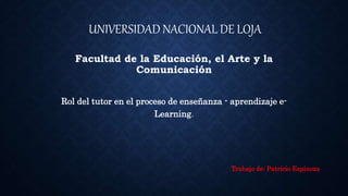 UNIVERSIDAD NACIONAL DE LOJA
Facultad de la Educación, el Arte y la
Comunicación
Rol del tutor en el proceso de enseñanza - aprendizaje e-
Learning.
Trabajo de: Patricio Espinoza
 