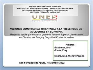 Autores:
-Espinoza, Ana
-Rivas, Zury
Tutora. Msc. Wendy Pereira
San Fernando de Apure, Noviembre 2022
REPUBLICA BOLIVARIANA DE VENEZUELA
MINISTERIO DEL PODER POPULAR PARA LA EDUCACIÓN UNIVERSITARIA
UNIVERSIDAD NACIONAL EXPERIMENTAL DE LA SEGURIDAD
CENTRO DE FORMACIÓN UNES APURE
ACCIONES COMUNITARIAS ORIENTADAS A LA PREVENCION DE
ACCIDENTES EN EL HOGAR.
Requisito parcial para optar al grado de Técnico Superior Universitario
en Ciencias del Fuego y Seguridad Contra Incendios
 