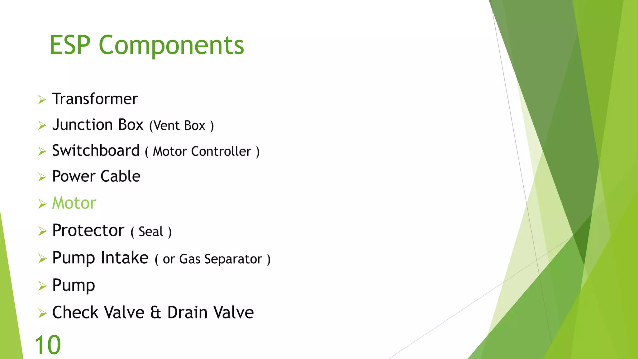 ESP Components
 Transformer
 Junction Box (Vent Box )
 Switchboard ( Motor Controller )
 Power Cable
 Motor
 Protector ( Seal )
 Pump Intake ( or Gas Separator )
 Pump
 Check Valve & Drain Valve
10
 