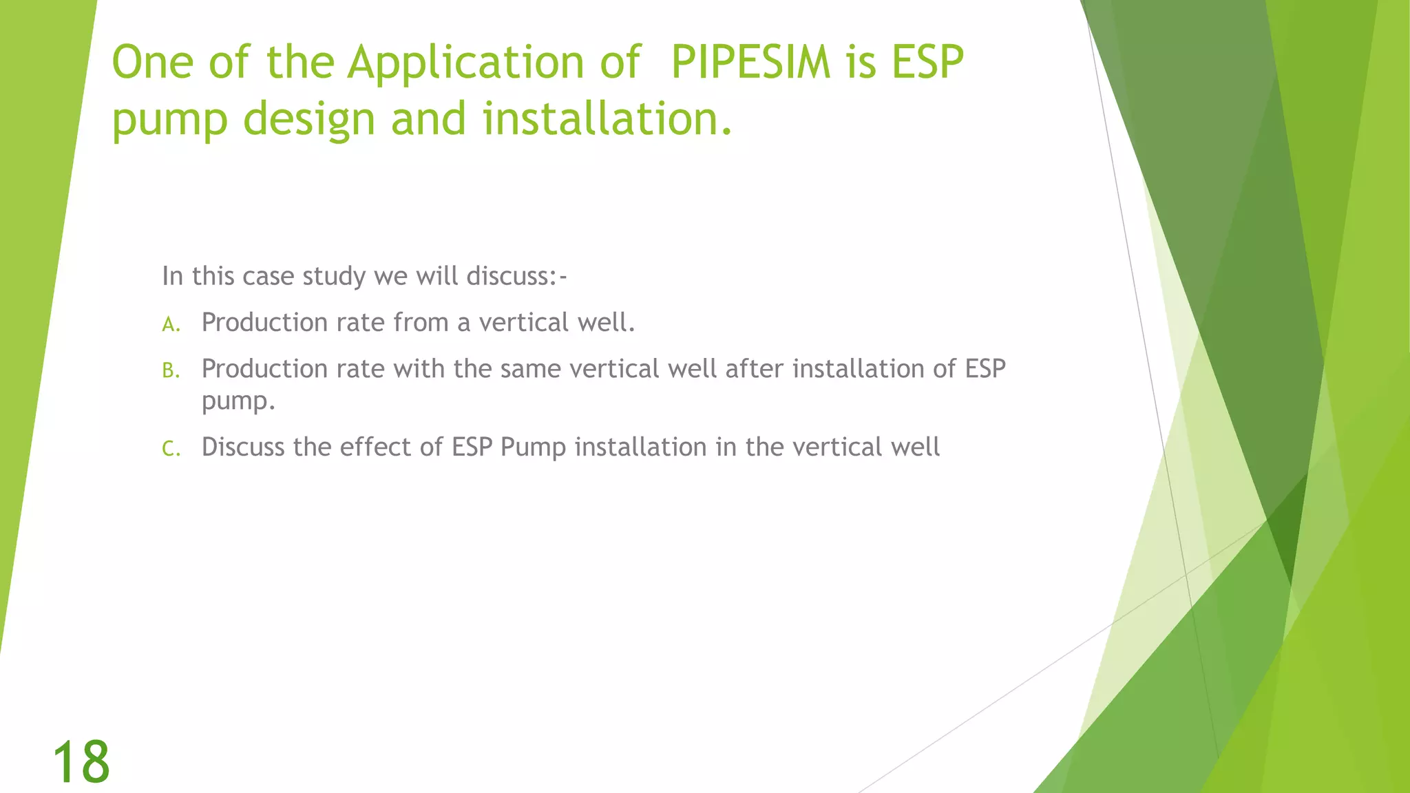 One of the Application of PIPESIM is ESP
pump design and installation.
In this case study we will discuss:-
A. Production rate from a vertical well.
B. Production rate with the same vertical well after installation of ESP
pump.
C. Discuss the effect of ESP Pump installation in the vertical well
18
 