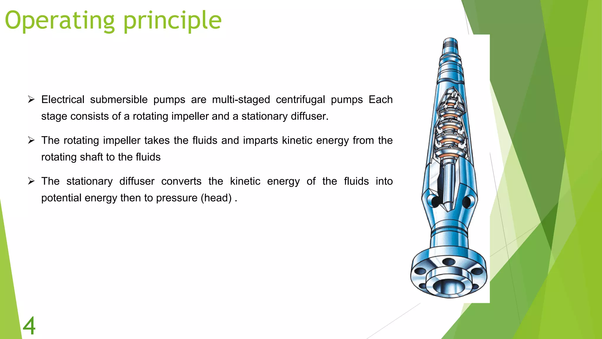Operating principle
 Electrical submersible pumps are multi-staged centrifugal pumps Each
stage consists of a rotating impeller and a stationary diffuser.
 The rotating impeller takes the fluids and imparts kinetic energy from the
rotating shaft to the fluids
 The stationary diffuser converts the kinetic energy of the fluids into
potential energy then to pressure (head) .
4
 