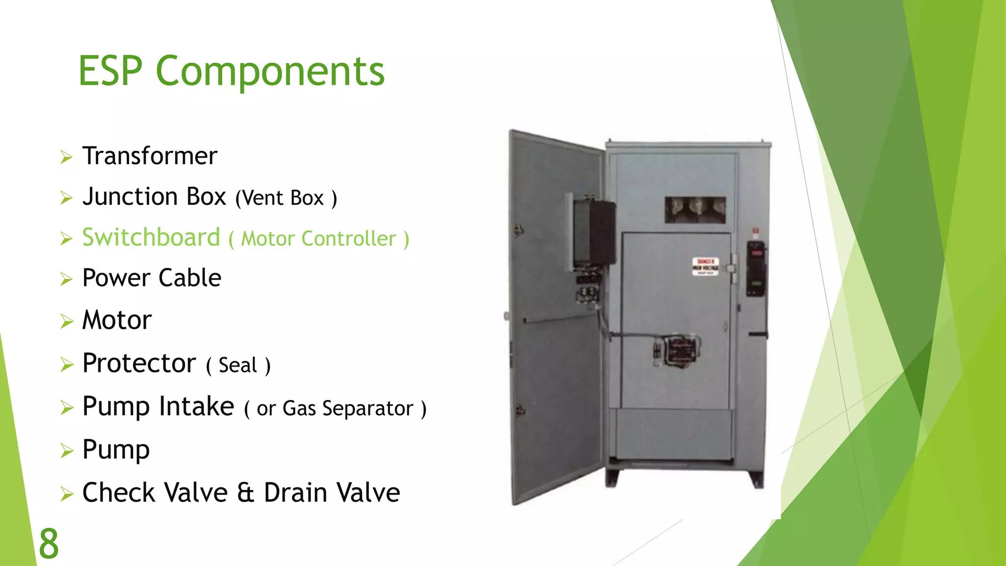 ESP Components
 Transformer
 Junction Box (Vent Box )
 Switchboard ( Motor Controller )
 Power Cable
 Motor
 Protector ( Seal )
 Pump Intake ( or Gas Separator )
 Pump
 Check Valve & Drain Valve
8
 