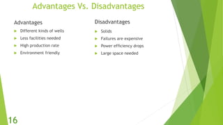 Advantages Vs. Disadvantages
Advantages
 Different kinds of wells
 Less facilities needed
 High production rate
 Environment friendly
Disadvantages
 Solids
 Failures are expensive
 Power efficiency drops
 Large space needed
16
 