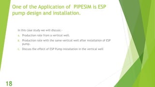 One of the Application of PIPESIM is ESP
pump design and installation.
In this case study we will discuss:-
A. Production rate from a vertical well.
B. Production rate with the same vertical well after installation of ESP
pump.
C. Discuss the effect of ESP Pump installation in the vertical well
18
 