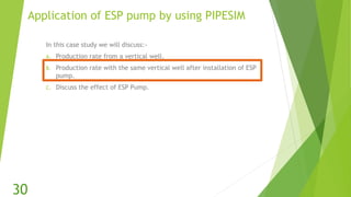 Application of ESP pump by using PIPESIM
In this case study we will discuss:-
A. Production rate from a vertical well.
B. Production rate with the same vertical well after installation of ESP
pump.
C. Discuss the effect of ESP Pump.
30
 