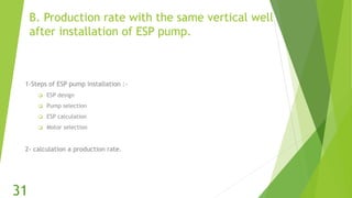 B. Production rate with the same vertical well
after installation of ESP pump.
1-Steps of ESP pump installation :-
 ESP design
 Pump selection
 ESP calculation
 Motor selection
2- calculation a production rate.
31
 