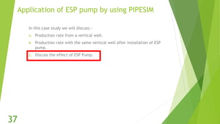 Application of ESP pump by using PIPESIM
In this case study we will discuss:-
A. Production rate from a vertical well.
B. Production rate with the same vertical well after installation of ESP
pump.
C. Discuss the effect of ESP Pump.
37
 