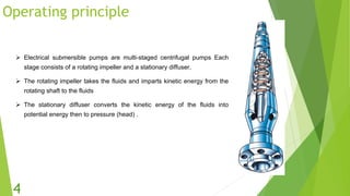 Operating principle
 Electrical submersible pumps are multi-staged centrifugal pumps Each
stage consists of a rotating impeller and a stationary diffuser.
 The rotating impeller takes the fluids and imparts kinetic energy from the
rotating shaft to the fluids
 The stationary diffuser converts the kinetic energy of the fluids into
potential energy then to pressure (head) .
4
 