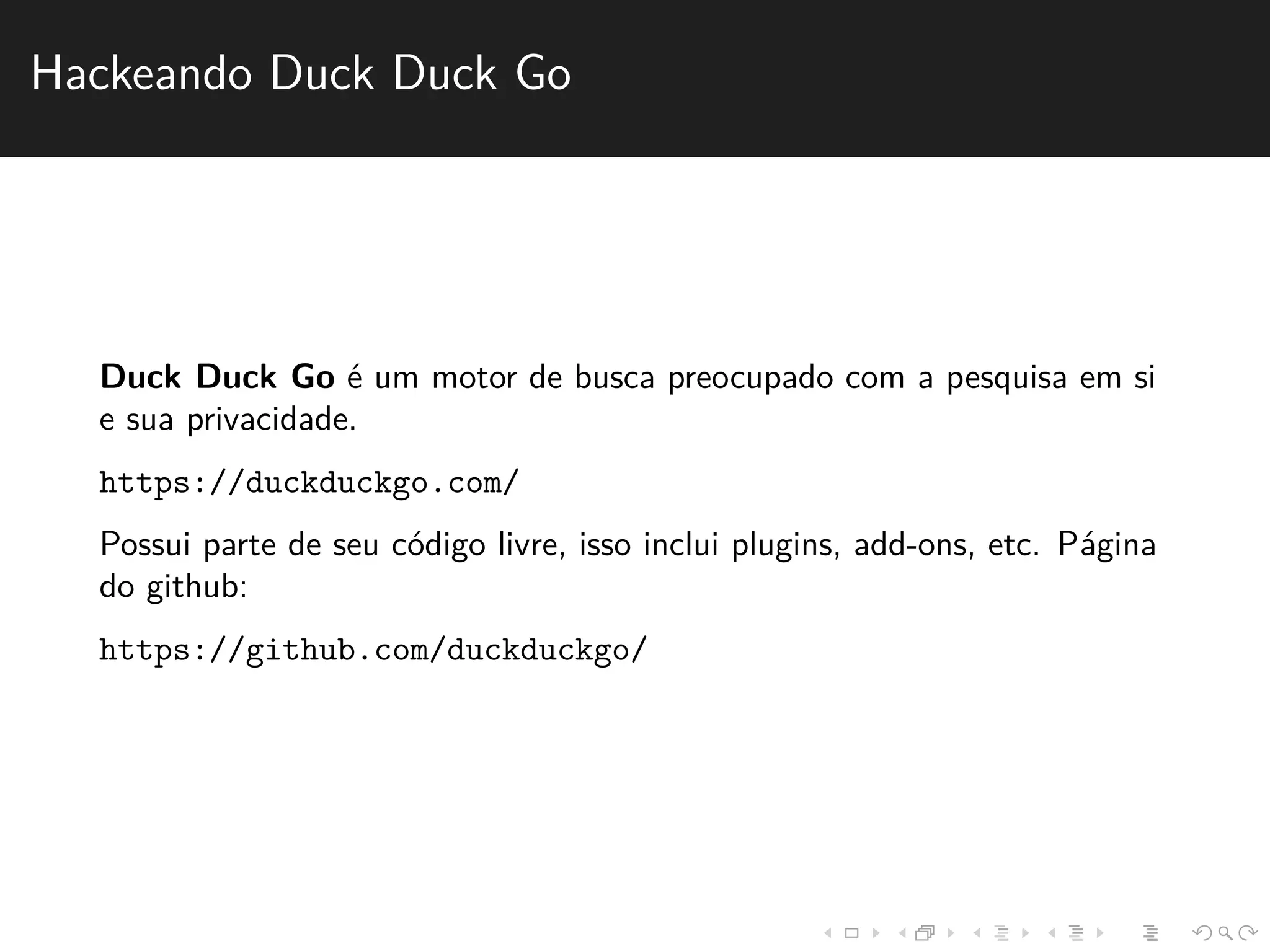 Hackeando Duck Duck Go 
Duck Duck Go ´e um motor de busca preocupado com a pesquisa em si 
e sua privacidade. 
https://duckduckgo.com/ 
Possui parte de seu c´odigo livre, isso inclui plugins, add-ons, etc. P´agina 
do github: 
https://github.com/duckduckgo/ 
 