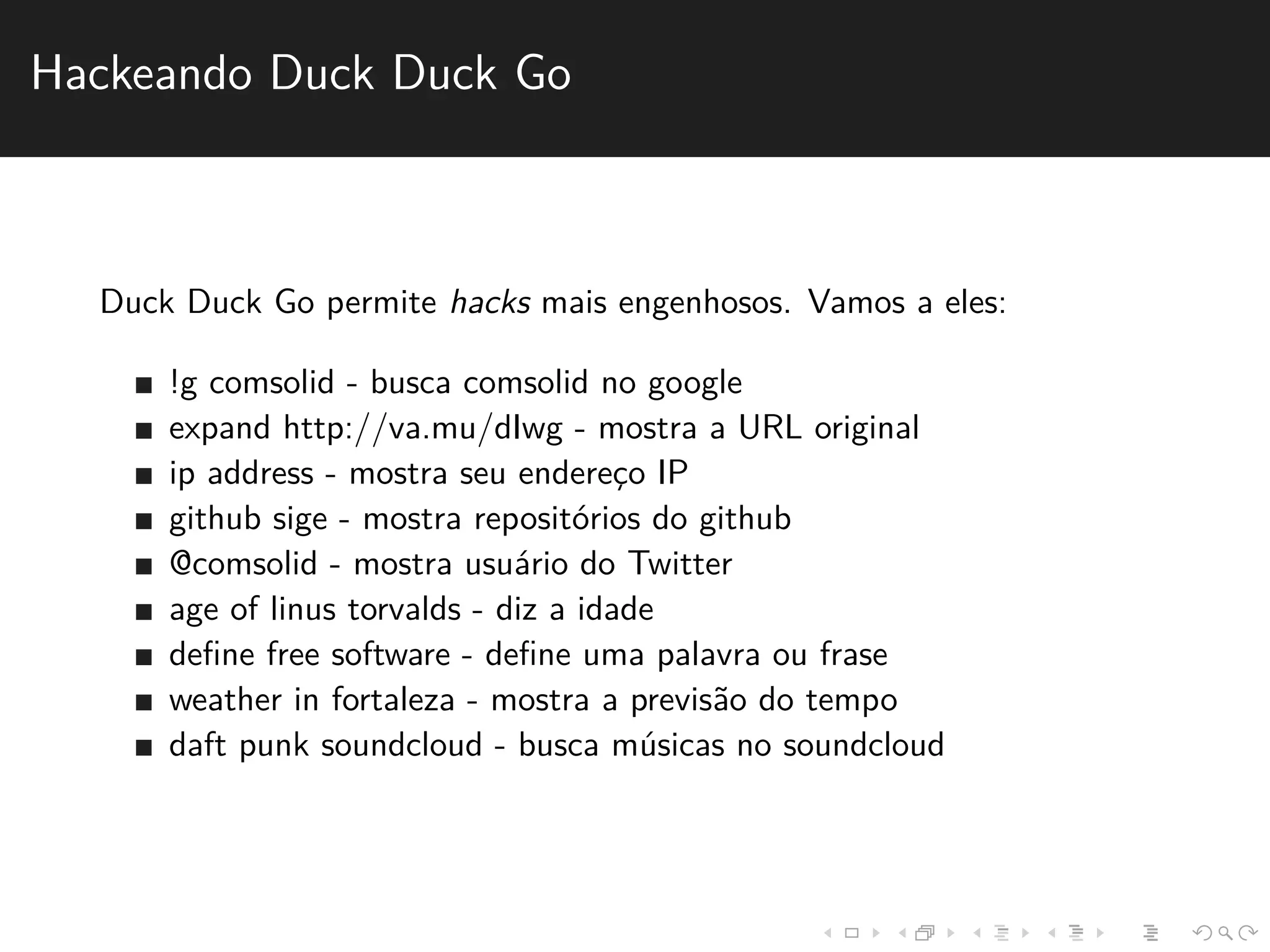 Hackeando Duck Duck Go 
Duck Duck Go permite hacks mais engenhosos. Vamos a eles: 
!g comsolid - busca comsolid no google 
expand http://va.mu/dIwg - mostra a URL original 
ip address - mostra seu enderec¸o IP 
github sige - mostra reposit´orios do github 
@comsolid - mostra usu´ario do Twitter 
age of linus torvalds - diz a idade 
define free software - define uma palavra ou frase 
weather in fortaleza - mostra a previs˜ao do tempo 
daft punk soundcloud - busca m´usicas no soundcloud 
 
