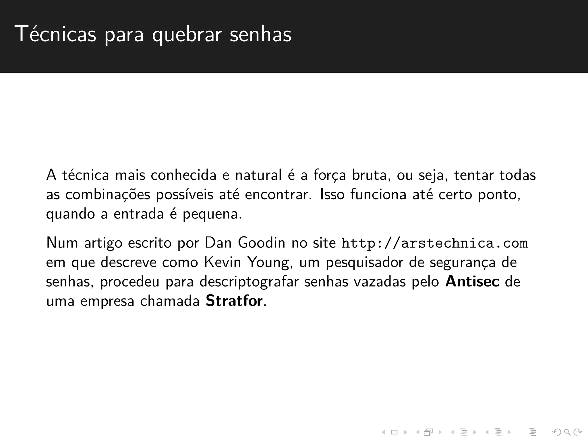 T´ecnicas para quebrar senhas 
A t´ecnica mais conhecida e natural ´e a forc¸a bruta, ou seja, tentar todas 
as combinac¸˜oes poss´ıveis at´e encontrar. Isso funciona at´e certo ponto, 
quando a entrada ´e pequena. 
Num artigo escrito por Dan Goodin no site http://arstechnica.com 
em que descreve como Kevin Young, um pesquisador de seguranc¸a de 
senhas, procedeu para descriptografar senhas vazadas pelo Antisec de 
uma empresa chamada Stratfor. 
 