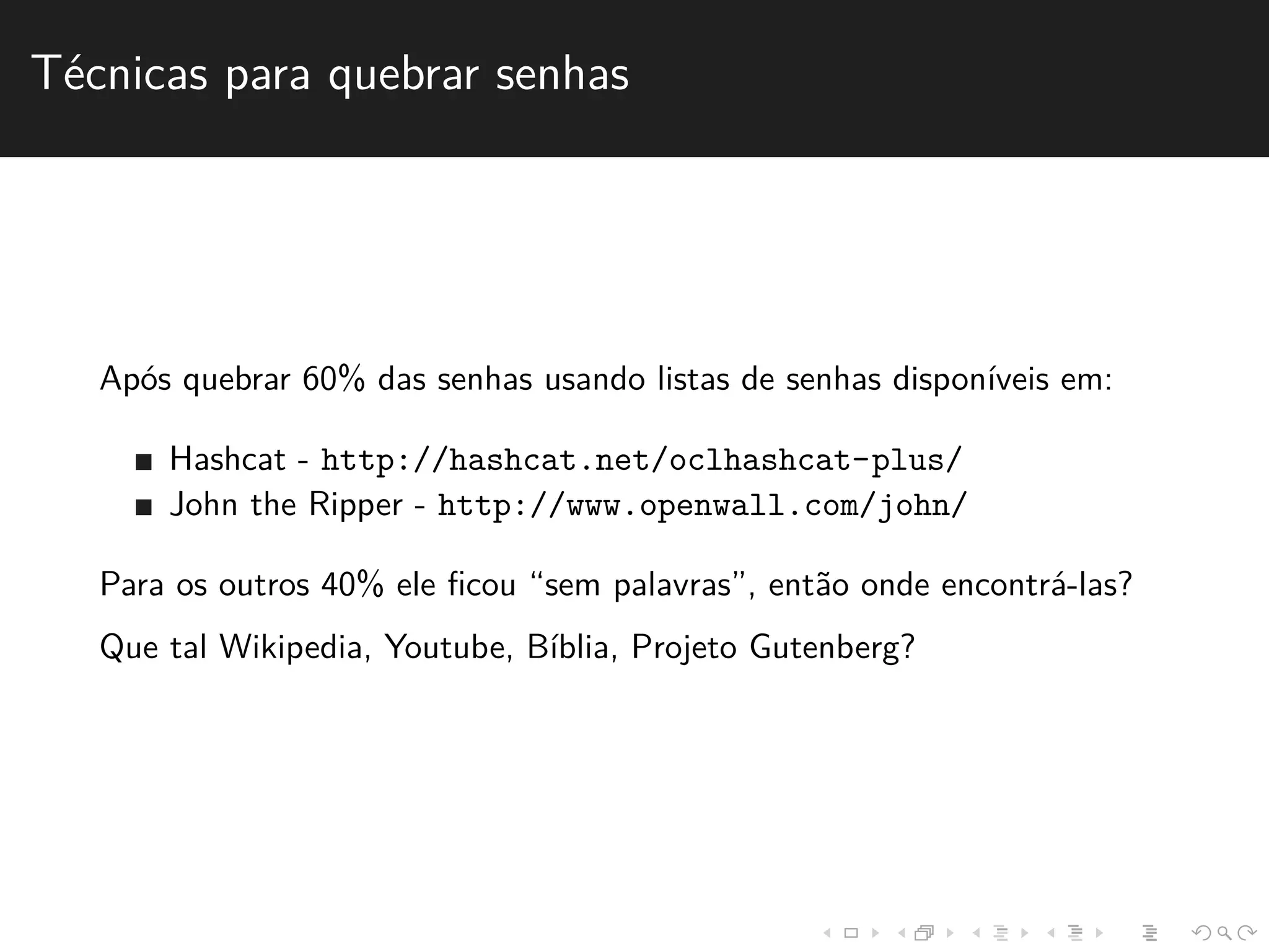T´ecnicas para quebrar senhas 
Ap´os quebrar 60% das senhas usando listas de senhas dispon´ıveis em: 
Hashcat - http://hashcat.net/oclhashcat-plus/ 
John the Ripper - http://www.openwall.com/john/ 
Para os outros 40% ele ficou “sem palavras”, ent˜ao onde encontr´a-las? 
Que tal Wikipedia, Youtube, B´ıblia, Projeto Gutenberg? 
 