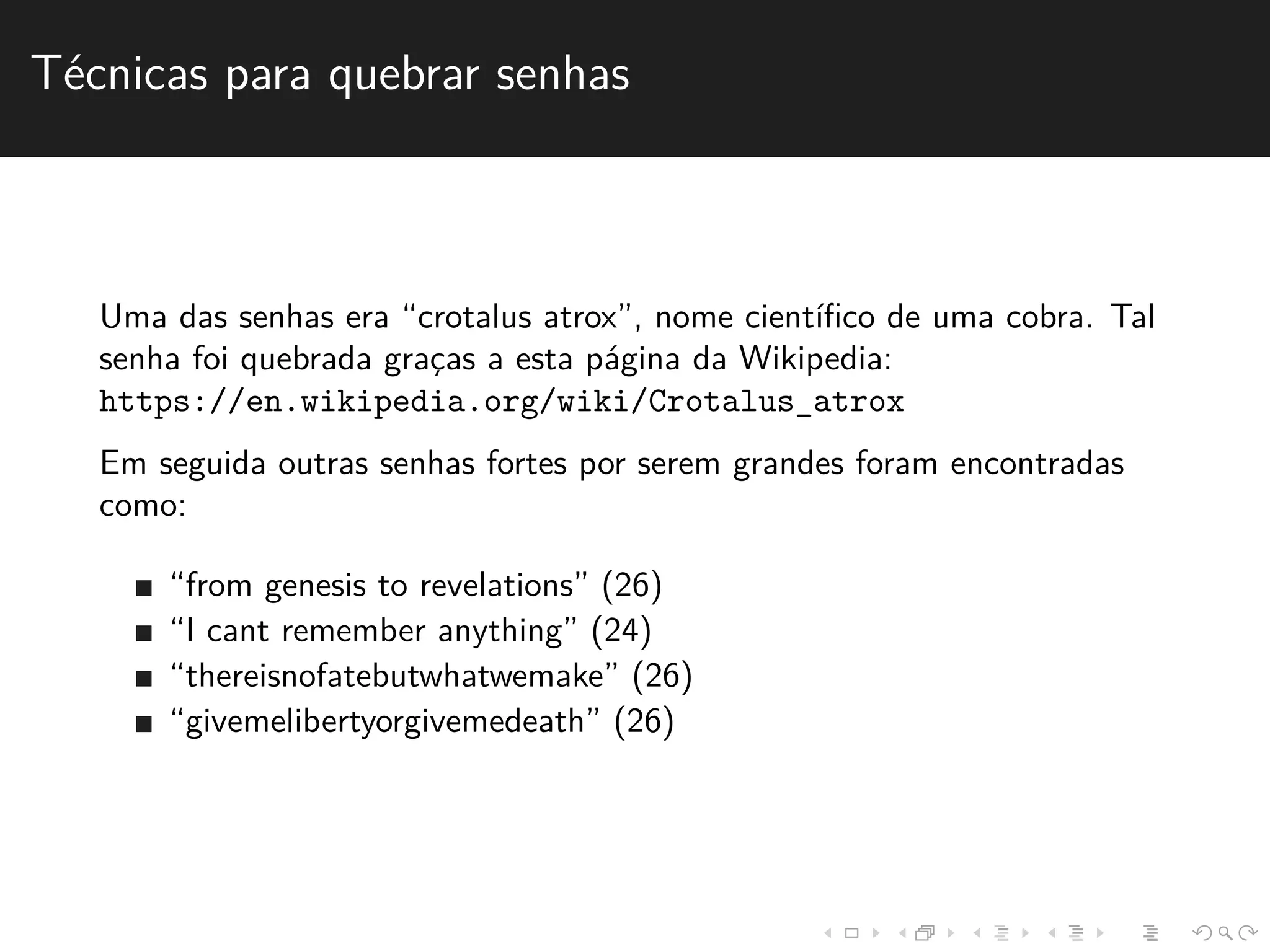 T´ecnicas para quebrar senhas 
Uma das senhas era “crotalus atrox”, nome cient´ıfico de uma cobra. Tal 
senha foi quebrada grac¸as a esta p´agina da Wikipedia: 
https://en.wikipedia.org/wiki/Crotalus_atrox 
Em seguida outras senhas fortes por serem grandes foram encontradas 
como: 
“from genesis to revelations” (26) 
“I cant remember anything” (24) 
“thereisnofatebutwhatwemake” (26) 
“givemelibertyorgivemedeath” (26) 
 