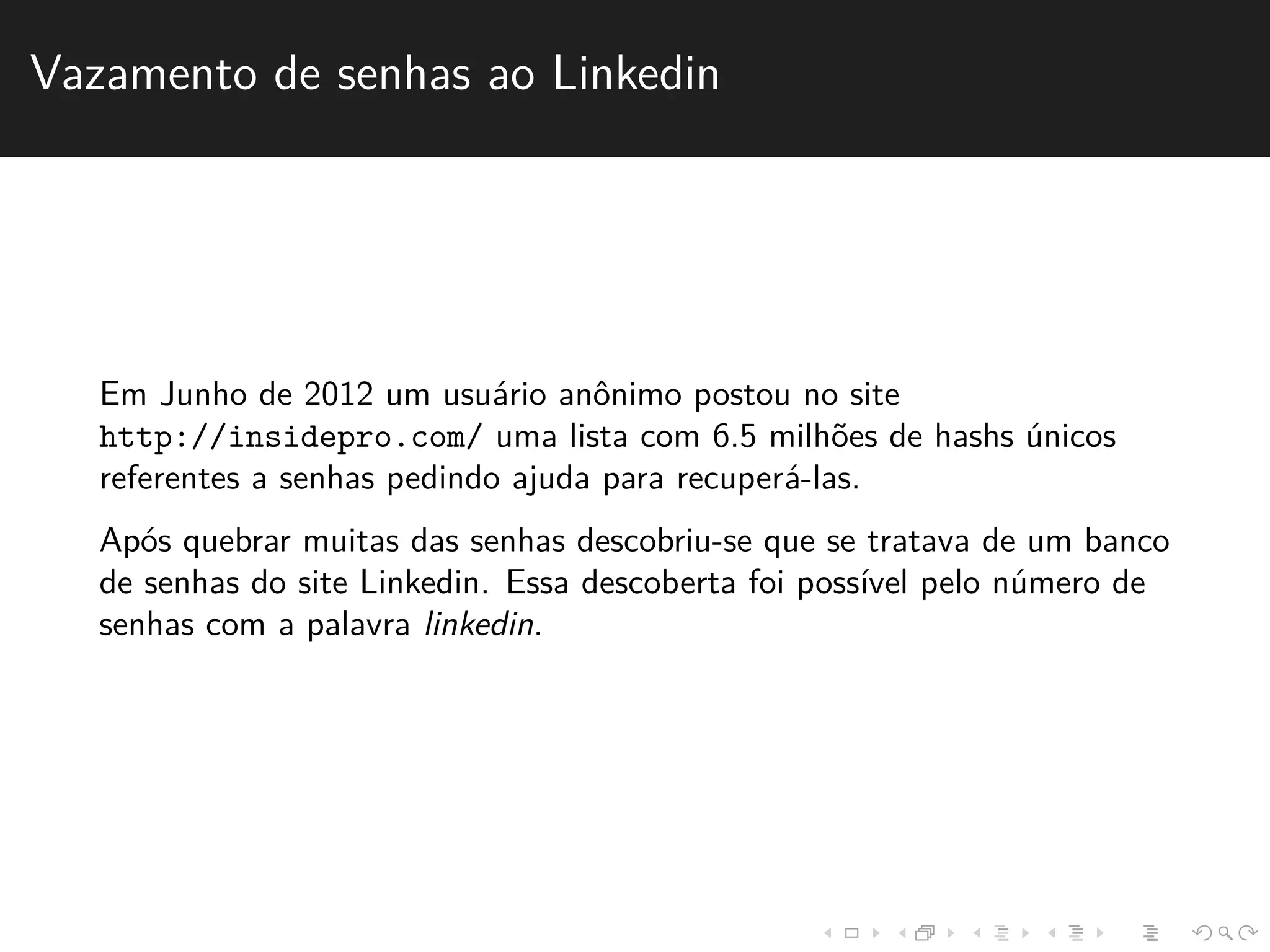 Vazamento de senhas ao Linkedin 
Em Junho de 2012 um usu´ario anˆonimo postou no site 
http://insidepro.com/ uma lista com 6.5 milh˜oes de hashs ´unicos 
referentes a senhas pedindo ajuda para recuper´a-las. 
Ap´os quebrar muitas das senhas descobriu-se que se tratava de um banco 
de senhas do site Linkedin. Essa descoberta foi poss´ıvel pelo n´umero de 
senhas com a palavra linkedin. 
 