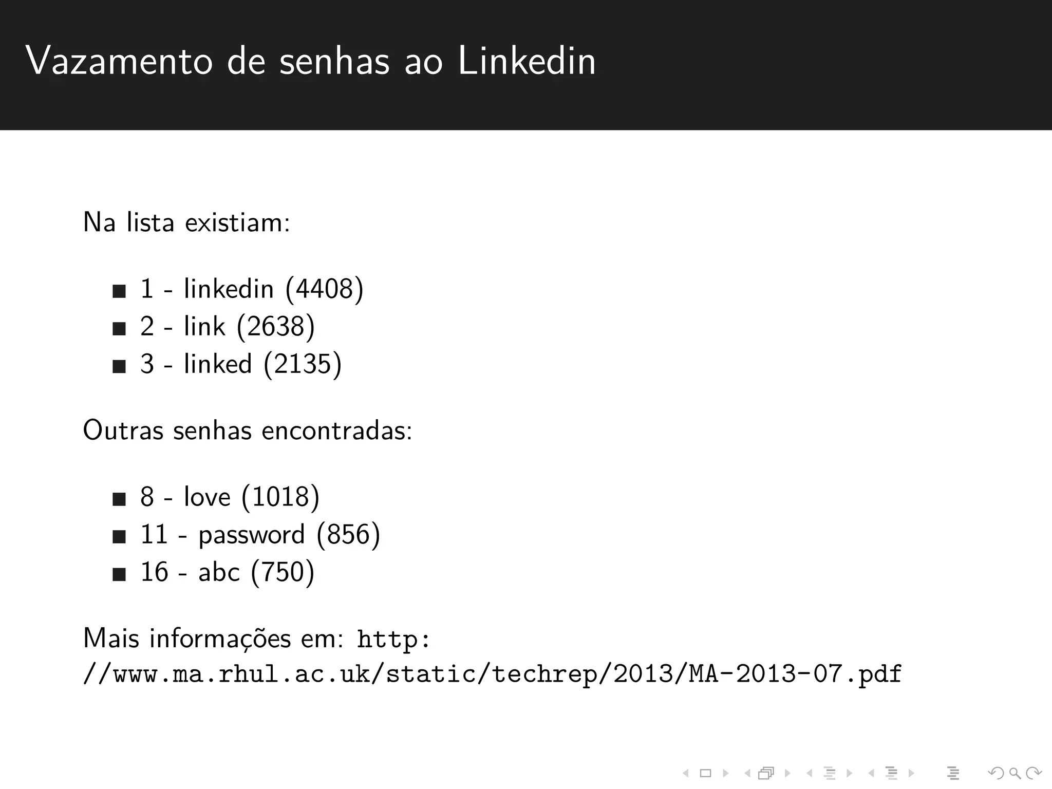 Vazamento de senhas ao Linkedin 
Na lista existiam: 
1 - linkedin (4408) 
2 - link (2638) 
3 - linked (2135) 
Outras senhas encontradas: 
8 - love (1018) 
11 - password (856) 
16 - abc (750) 
Mais informac¸˜oes em: http: 
//www.ma.rhul.ac.uk/static/techrep/2013/MA-2013-07.pdf 
 