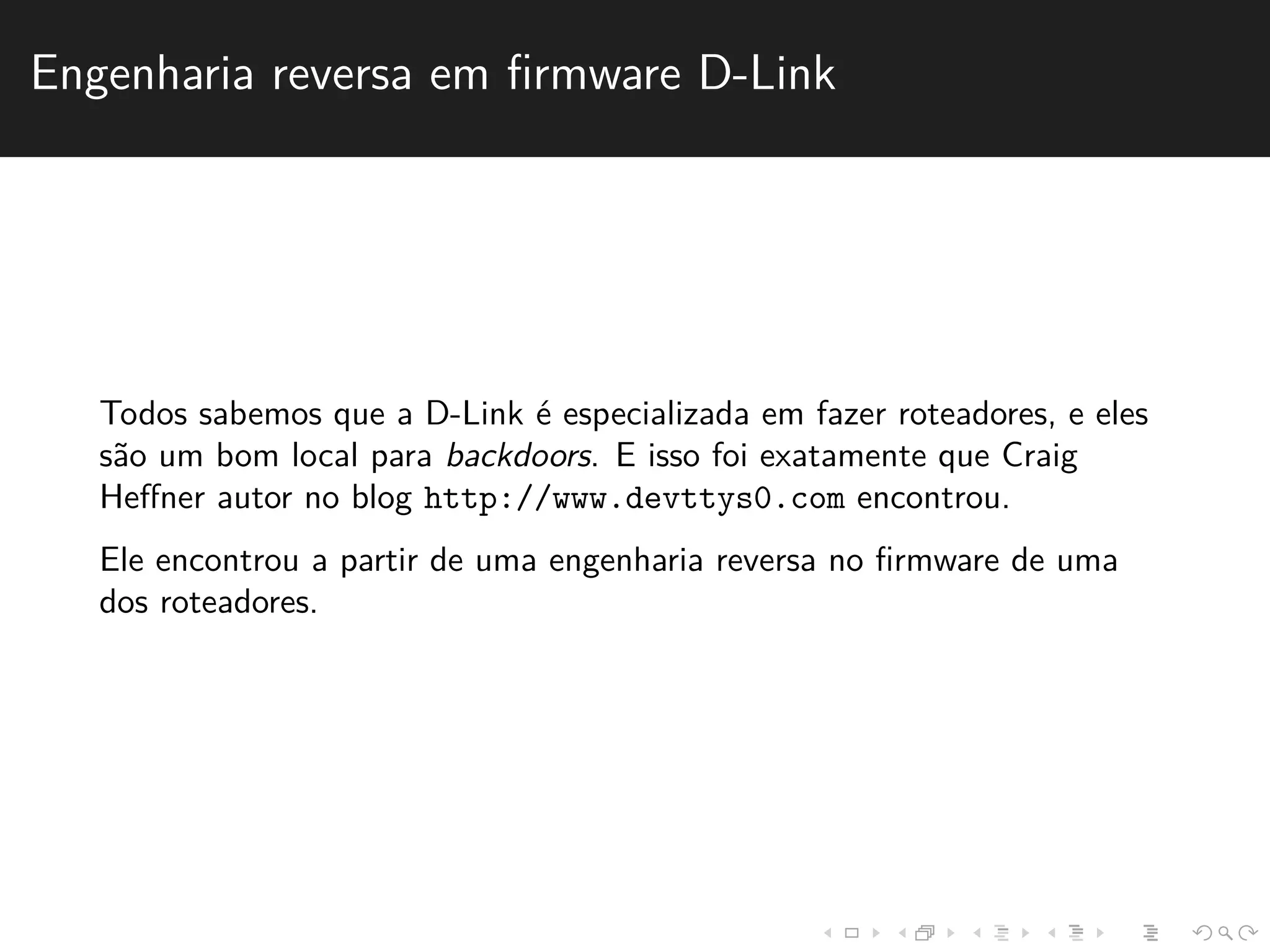 Engenharia reversa em firmware D-Link 
Todos sabemos que a D-Link ´e especializada em fazer roteadores, e eles 
s˜ao um bom local para backdoors. E isso foi exatamente que Craig 
Heffner autor no blog http://www.devttys0.com encontrou. 
Ele encontrou a partir de uma engenharia reversa no firmware de uma 
dos roteadores. 
 