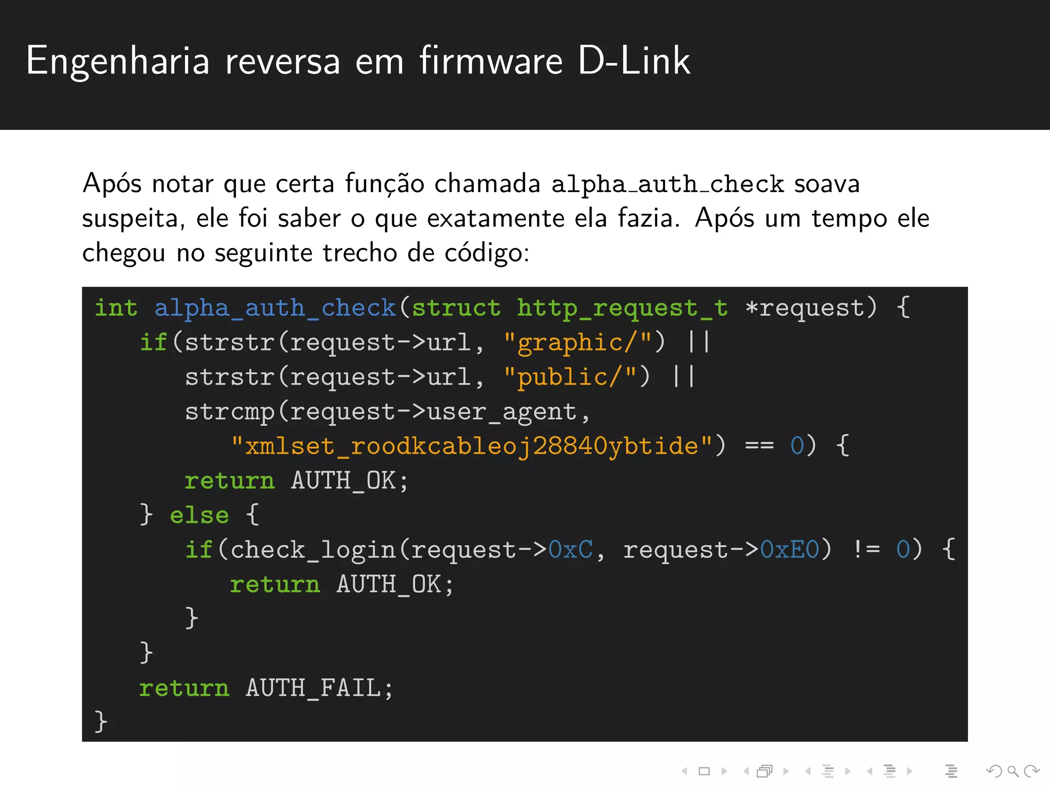Engenharia reversa em firmware D-Link 
Ap´os notar que certa func¸˜ao chamada alpha auth check soava 
suspeita, ele foi saber o que exatamente ela fazia. Ap´os um tempo ele 
chegou no seguinte trecho de c´odigo: 
int alpha_auth_check(struct http_request_t *request) { 
if(strstr(request->url, "graphic/") || 
strstr(request->url, "public/") || 
strcmp(request->user_agent, 
"xmlset_roodkcableoj28840ybtide") == 0) { 
return AUTH_OK; 
} else { 
if(check_login(request->0xC, request->0xE0) != 0) { 
return AUTH_OK; 
} 
} 
return AUTH_FAIL; 
} 
 