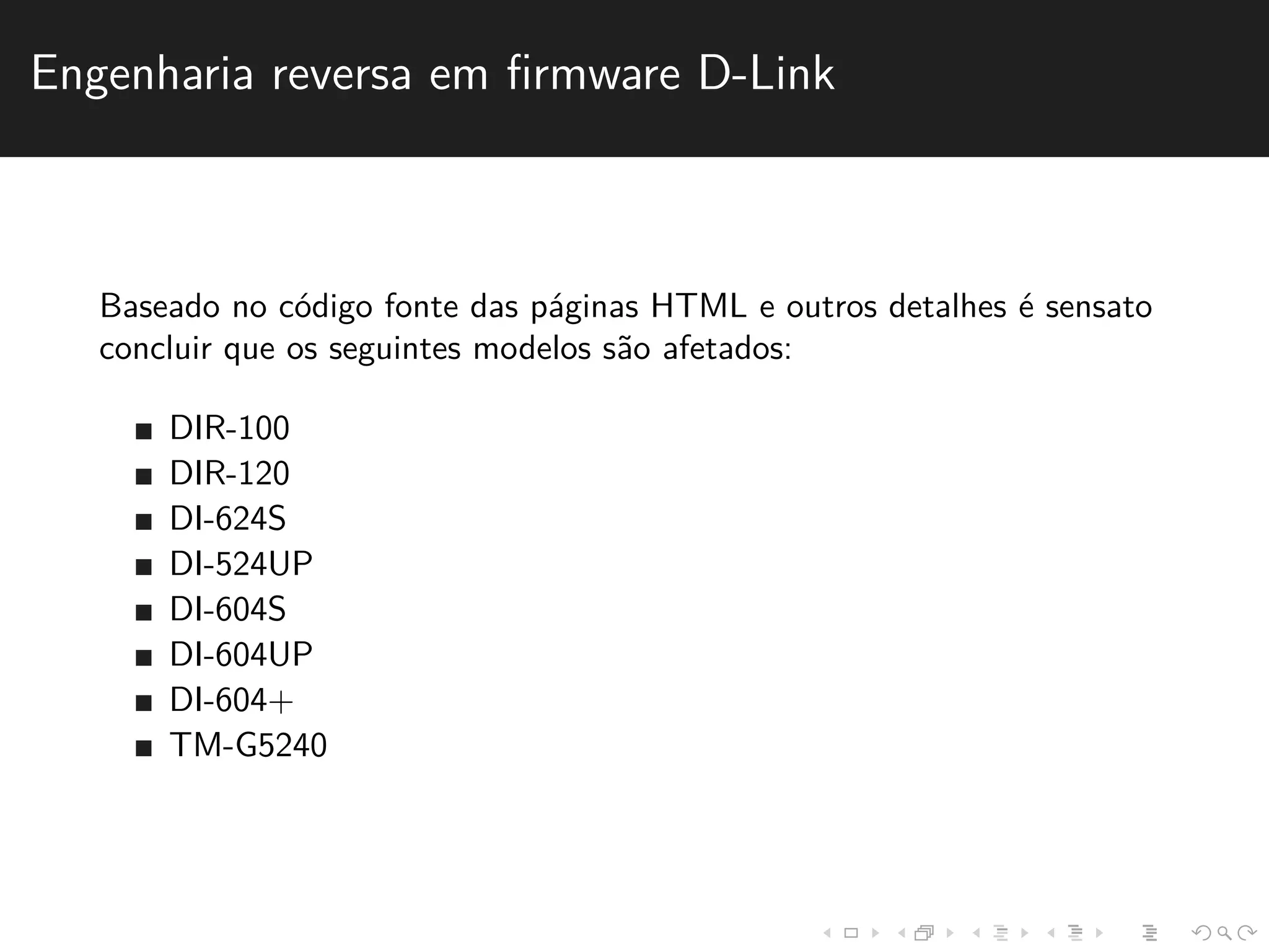 Engenharia reversa em firmware D-Link 
Baseado no c´odigo fonte das p´aginas HTML e outros detalhes ´e sensato 
concluir que os seguintes modelos s˜ao afetados: 
DIR-100 
DIR-120 
DI-624S 
DI-524UP 
DI-604S 
DI-604UP 
DI-604+ 
TM-G5240 
 