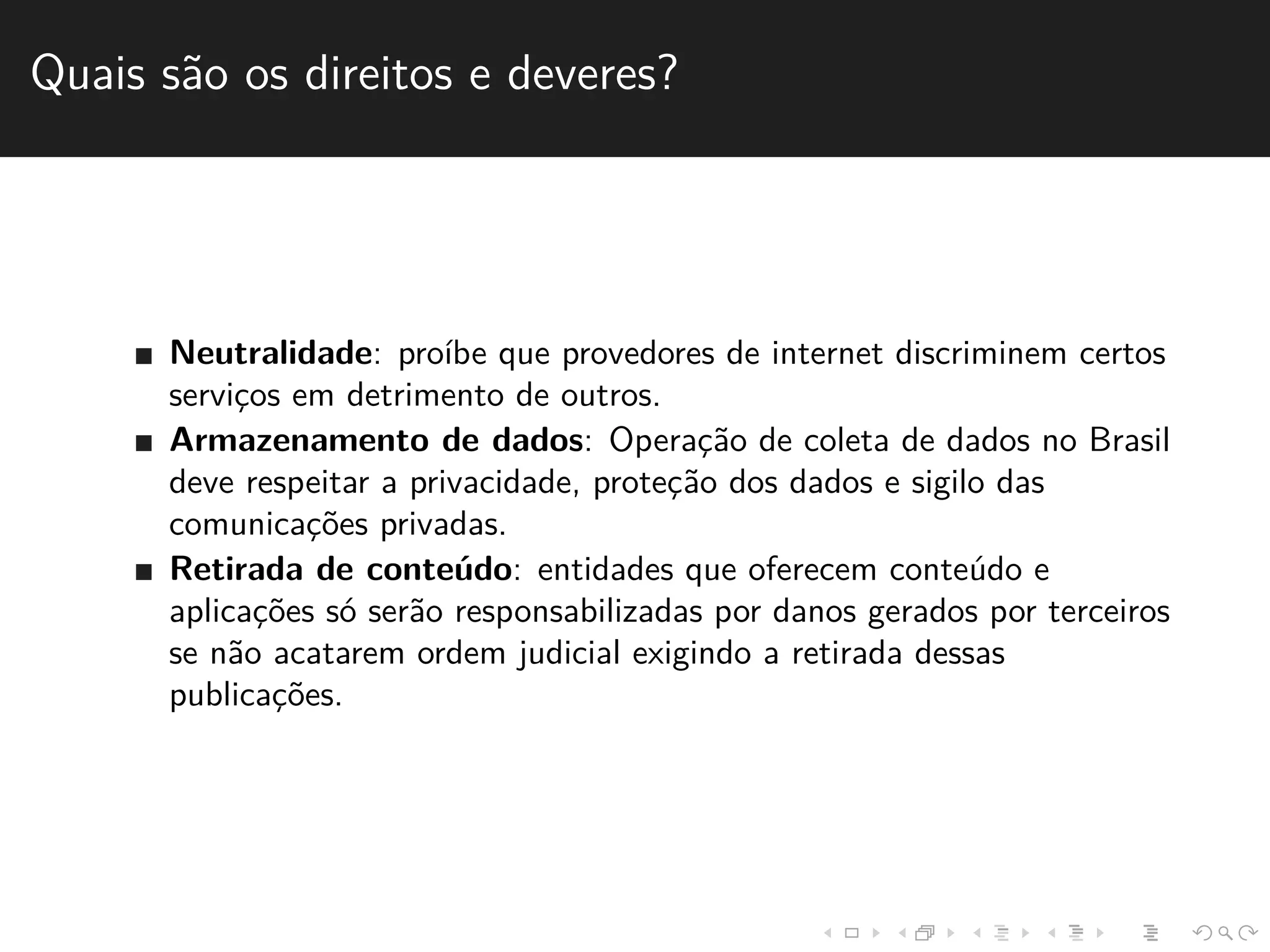 Quais s˜ao os direitos e deveres? 
Neutralidade: pro´ıbe que provedores de internet discriminem certos 
servic¸os em detrimento de outros. 
Armazenamento de dados: Operac¸˜ao de coleta de dados no Brasil 
deve respeitar a privacidade, protec¸˜ao dos dados e sigilo das 
comunicac¸˜oes privadas. 
Retirada de conte´udo: entidades que oferecem conte´udo e 
aplicac¸˜oes s´o ser˜ao responsabilizadas por danos gerados por terceiros 
se n˜ao acatarem ordem judicial exigindo a retirada dessas 
publicac¸˜oes. 
 