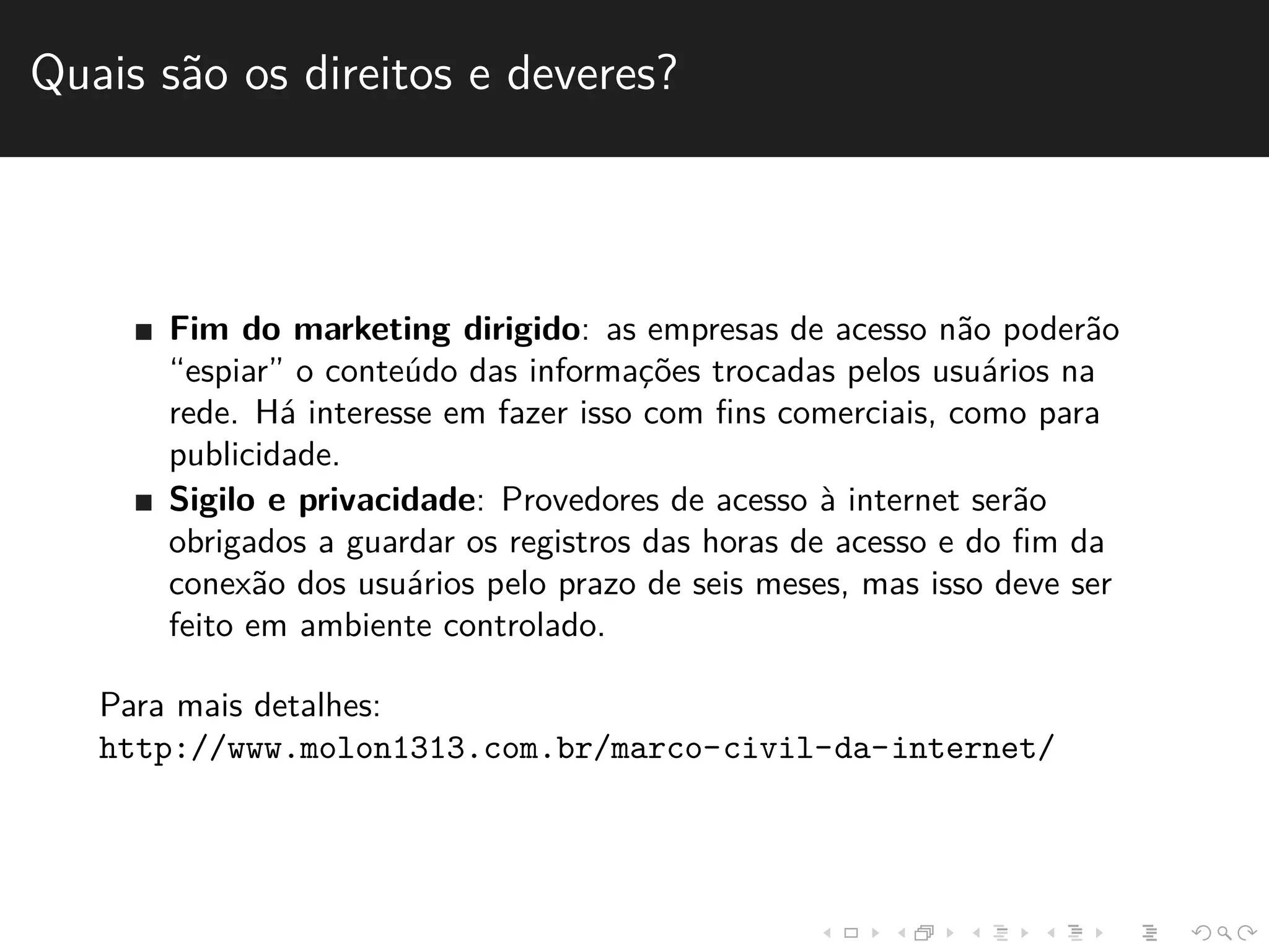 Quais s˜ao os direitos e deveres? 
Fim do marketing dirigido: as empresas de acesso n˜ao poder˜ao 
“espiar” o conte´udo das informac¸˜oes trocadas pelos usu´arios na 
rede. H´a interesse em fazer isso com fins comerciais, como para 
publicidade. 
Sigilo e privacidade: Provedores de acesso `a internet ser˜ao 
obrigados a guardar os registros das horas de acesso e do fim da 
conex˜ao dos usu´arios pelo prazo de seis meses, mas isso deve ser 
feito em ambiente controlado. 
Para mais detalhes: 
http://www.molon1313.com.br/marco-civil-da-internet/ 
 