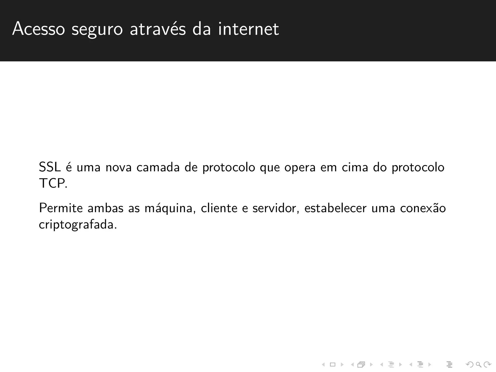 Acesso seguro atrav´es da internet 
SSL ´e uma nova camada de protocolo que opera em cima do protocolo 
TCP. 
Permite ambas as m´aquina, cliente e servidor, estabelecer uma conex˜ao 
criptografada. 
 