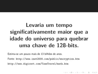 Levaria um tempo 
significativamente maior que a 
idade do universo para quebrar 
uma chave de 128-bits. 
Estima-se um pouco mais de 13 bilh˜oes de anos. 
Fonte: http://www.inet2000.com/public/encryption.htm 
http://www.digicert.com/TimeTravel/math.htm 
 