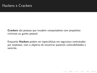 Hackers e Crackers 
Crackers s˜ao pessoas que invadem computadores com prop´ositos 
criminais ou ganho pessoal. 
Enquanto Hackers podem ser especialistas em seguranc¸a contratados 
por empresas, com o objetivo de encontrar poss´ıveis vulnerabilidades e 
san´a-las. 
 