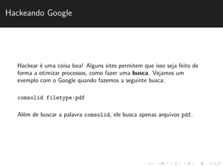Hackeando Google 
Hackear ´e uma coisa boa! Alguns sites permitem que isso seja feito de 
forma a otimizar processos, como fazer uma busca. Vejamos um 
exemplo com o Google quando fazemos a seguinte busca: 
comsolid filetype:pdf 
Al´em de buscar a palavra comsolid, ele busca apenas arquivos pdf. 
 