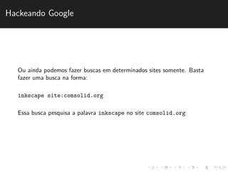 Hackeando Google 
Ou ainda podemos fazer buscas em determinados sites somente. Basta 
fazer uma busca na forma: 
inkscape site:comsolid.org 
Essa busca pesquisa a palavra inkscape no site comsolid.org 
 