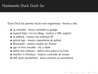 Hackeando Duck Duck Go 
Duck Duck Go permite hacks mais engenhosos. Vamos a eles: 
!g comsolid - busca comsolid no google 
expand http://va.mu/dIwg - mostra a URL original 
ip address - mostra seu enderec¸o IP 
github sige - mostra reposit´orios do github 
@comsolid - mostra usu´ario do Twitter 
age of linus torvalds - diz a idade 
define free software - define uma palavra ou frase 
weather in fortaleza - mostra a previs˜ao do tempo 
daft punk soundcloud - busca m´usicas no soundcloud 
 