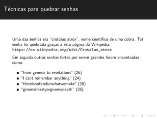T´ecnicas para quebrar senhas 
Uma das senhas era “crotalus atrox”, nome cient´ıfico de uma cobra. Tal 
senha foi quebrada grac¸as a esta p´agina da Wikipedia: 
https://en.wikipedia.org/wiki/Crotalus_atrox 
Em seguida outras senhas fortes por serem grandes foram encontradas 
como: 
“from genesis to revelations” (26) 
“I cant remember anything” (24) 
“thereisnofatebutwhatwemake” (26) 
“givemelibertyorgivemedeath” (26) 
 