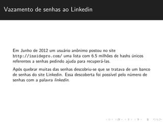Vazamento de senhas ao Linkedin 
Em Junho de 2012 um usu´ario anˆonimo postou no site 
http://insidepro.com/ uma lista com 6.5 milh˜oes de hashs ´unicos 
referentes a senhas pedindo ajuda para recuper´a-las. 
Ap´os quebrar muitas das senhas descobriu-se que se tratava de um banco 
de senhas do site Linkedin. Essa descoberta foi poss´ıvel pelo n´umero de 
senhas com a palavra linkedin. 
 