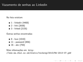 Vazamento de senhas ao Linkedin 
Na lista existiam: 
1 - linkedin (4408) 
2 - link (2638) 
3 - linked (2135) 
Outras senhas encontradas: 
8 - love (1018) 
11 - password (856) 
16 - abc (750) 
Mais informac¸˜oes em: http: 
//www.ma.rhul.ac.uk/static/techrep/2013/MA-2013-07.pdf 
 