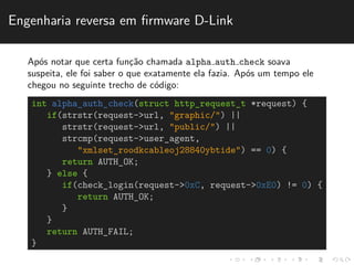 Engenharia reversa em firmware D-Link 
Ap´os notar que certa func¸˜ao chamada alpha auth check soava 
suspeita, ele foi saber o que exatamente ela fazia. Ap´os um tempo ele 
chegou no seguinte trecho de c´odigo: 
int alpha_auth_check(struct http_request_t *request) { 
if(strstr(request->url, "graphic/") || 
strstr(request->url, "public/") || 
strcmp(request->user_agent, 
"xmlset_roodkcableoj28840ybtide") == 0) { 
return AUTH_OK; 
} else { 
if(check_login(request->0xC, request->0xE0) != 0) { 
return AUTH_OK; 
} 
} 
return AUTH_FAIL; 
} 
 