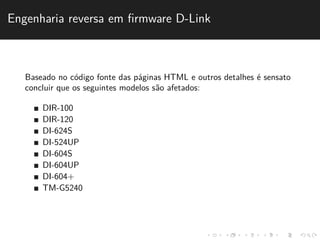 Engenharia reversa em firmware D-Link 
Baseado no c´odigo fonte das p´aginas HTML e outros detalhes ´e sensato 
concluir que os seguintes modelos s˜ao afetados: 
DIR-100 
DIR-120 
DI-624S 
DI-524UP 
DI-604S 
DI-604UP 
DI-604+ 
TM-G5240 
 