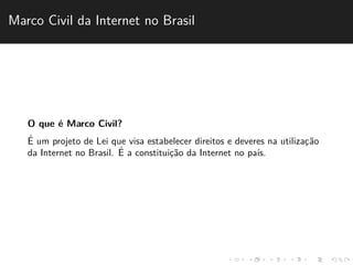 Marco Civil da Internet no Brasil 
O que ´e Marco Civil? 
´E 
um projeto de Lei que visa estabelecer direitos e deveres na utilizac¸˜ao 
da Internet no Brasil. ´E 
a constituic¸˜ao da Internet no pa´ıs. 
 