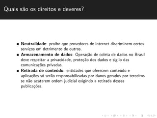 Quais s˜ao os direitos e deveres? 
Neutralidade: pro´ıbe que provedores de internet discriminem certos 
servic¸os em detrimento de outros. 
Armazenamento de dados: Operac¸˜ao de coleta de dados no Brasil 
deve respeitar a privacidade, protec¸˜ao dos dados e sigilo das 
comunicac¸˜oes privadas. 
Retirada de conte´udo: entidades que oferecem conte´udo e 
aplicac¸˜oes s´o ser˜ao responsabilizadas por danos gerados por terceiros 
se n˜ao acatarem ordem judicial exigindo a retirada dessas 
publicac¸˜oes. 
 