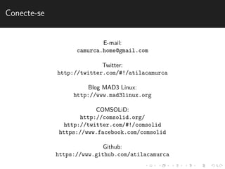 Conecte-se 
E-mail: 
camurca.home@gmail.com 
Twitter: 
http://twitter.com/#!/atilacamurca 
Blog MAD3 Linux: 
http://www.mad3linux.org 
COMSOLiD: 
http://comsolid.org/ 
http://twitter.com/#!/comsolid 
https://www.facebook.com/comsolid 
Github: 
https://www.github.com/atilacamurca 
