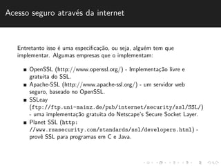 Acesso seguro atrav´es da internet 
Entretanto isso ´e uma especificac¸˜ao, ou seja, algu´em tem que 
implementar. Algumas empresas que o implementam: 
OpenSSL (http://www.openssl.org/) - Implementac¸˜ao livre e 
gratuita do SSL. 
Apache-SSL (http://www.apache-ssl.org/) - um servidor web 
seguro, baseado no OpenSSL. 
SSLeay 
(ftp://ftp.uni-mainz.de/pub/internet/security/ssl/SSL/) 
- uma implementac¸˜ao gratuita do Netscape’s Secure Socket Layer. 
Planet SSL (http: 
//www.rsasecurity.com/standards/ssl/developers.html) - 
provˆe SSL para programas em C e Java. 
 