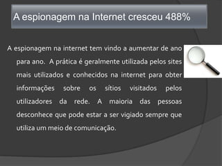 A espionagem na Internet cresceu 488%A espionagem na internet tem vindo a aumentar de ano para ano.  A prática é geralmente utilizada pelos sites mais utilizados e conhecidos na internet para obter informações sobre os sítios visitados pelos utilizadores da rede. A maioria das pessoas desconhece que pode estar a ser vigiado sempre que utiliza um meio de comunicação.