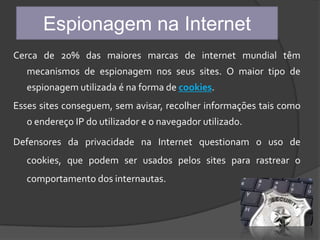 Espionagem na InternetCerca de 20% das maiores marcas de internet mundial têm mecanismos de espionagem nos seus sites. O maior tipo de espionagem utilizada é na forma de cookies.Esses sites conseguem, sem avisar, recolher informações tais como o endereço IP do utilizador e o navegador utilizado.Defensores da privacidade na Internet questionam o uso de cookies, que podem ser usados pelos sites para rastrear o comportamento dos internautas.