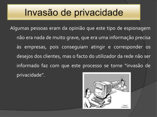 Invasão de privacidadeAlgumas pessoas eram da opinião que este tipo de espionagem não era nada de muito grave, que era uma informação precisa às empresas, pois conseguiam atingir e corresponder os desejos dos clientes, mas o facto do utilizador da rede não ser informado faz com que este processo se torne “invasão de privacidade”. 