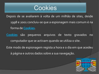 CookiesDepois de se avaliarem à volta de um milhão de sites, desde 1998 e 2001 concluiu-se que a espionagem mais comum é na forma de Cookies. Cookiessão pequenos arquivos de texto gravados no computador que se activam quando se utiliza o site. Este modo de espionagem regista a hora e o dia em que acedeu à página e outros dados sobre a sua navegação.